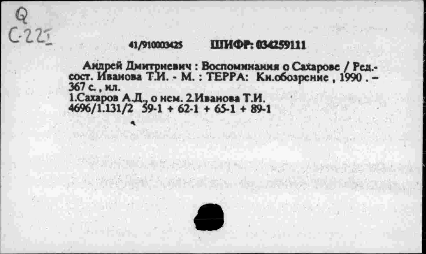 ﻿41/910003*2$ ШИФР: 034259111
Андрей Дмитриевич : Воспоминания о Сахарове / Ред,-сост. Иванова Т.И. - М. : ТЕРРА: Ки.обозрение , 1990 . -367 с, хл.
1.Сахаров АД., о нем. 2.Иванова Т.И.
4696/1.131/2 59-1 ♦ 62-1 + 65-1 + 89-1